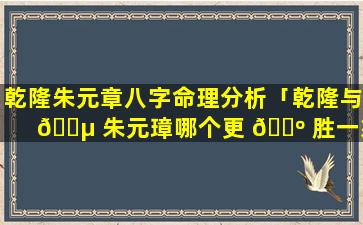 乾隆朱元章八字命理分析「乾隆与 🌵 朱元璋哪个更 🌺 胜一筹」